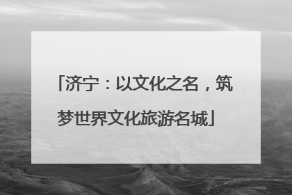 济宁：以文化之名，筑梦世界文化旅游名城